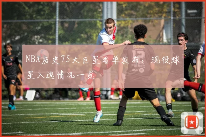 NBA历史75大巨星名单发布，现役球星入选情况一览