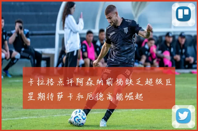 卡拉格点评阿森纳前场缺乏超级巨星期待萨卡和厄德高能崛起