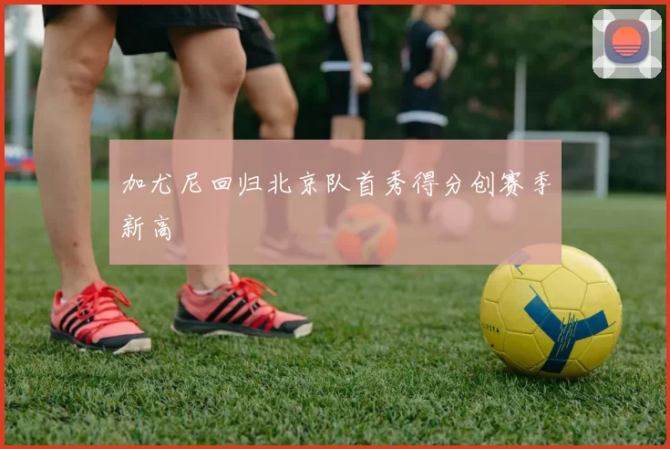 加尤尼回归北京队首秀得分创赛季新高