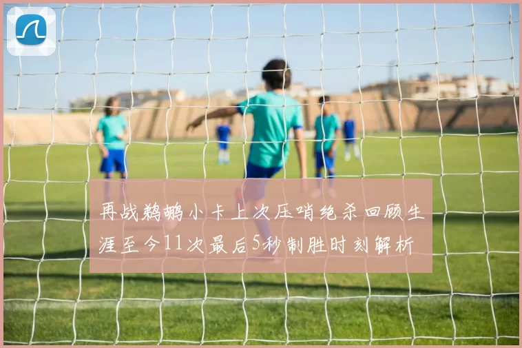 再战鹈鹕小卡上次压哨绝杀回顾生涯至今11次最后5秒制胜时刻解析