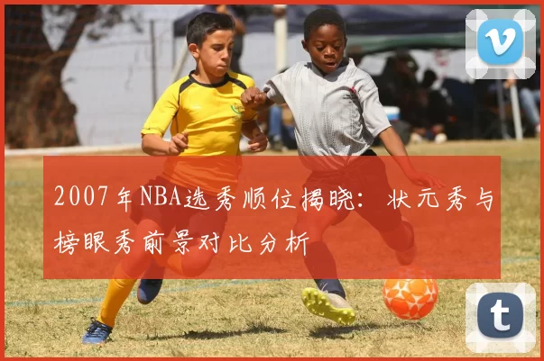 2007年NBA选秀顺位揭晓：状元秀与榜眼秀前景对比分析