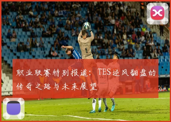 职业联赛特别报道:TES逆风翻盘的传奇之路与未来展望