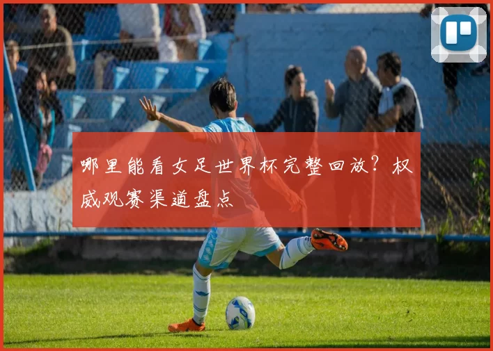 哪里能看女足世界杯完整回放？权威观赛渠道盘点