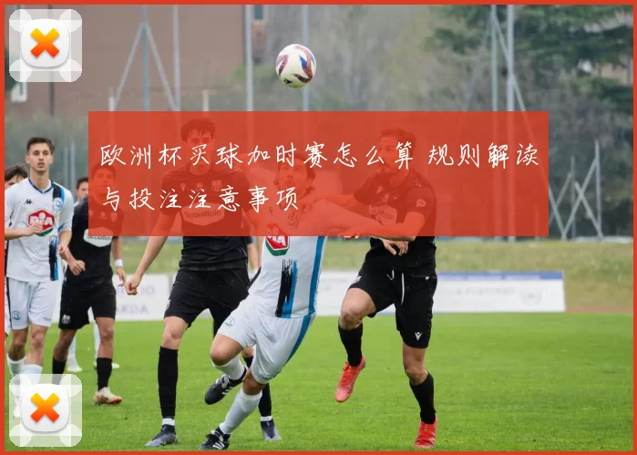 欧洲杯买球加时赛怎么算 规则解读与投注注意事项