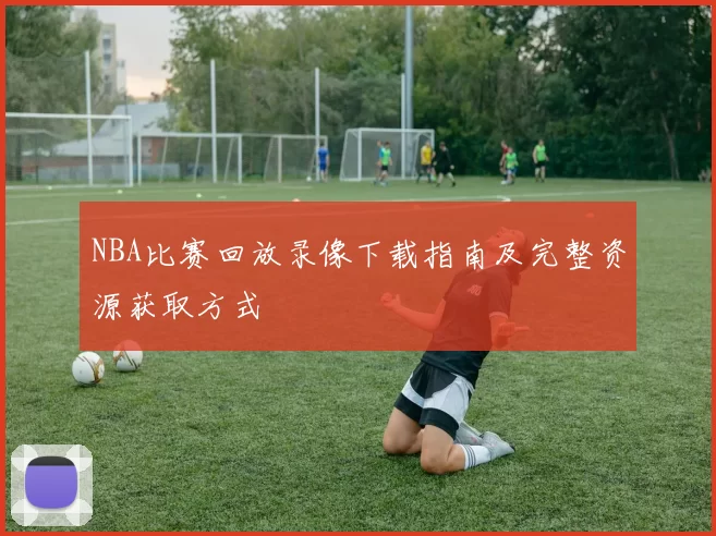 NBA比赛回放录像下载指南及完整资源获取方式