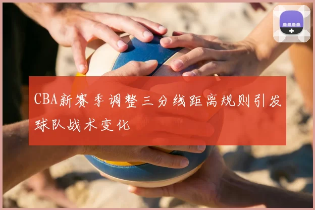 CBA新赛季调整三分线距离规则引发球队战术变化