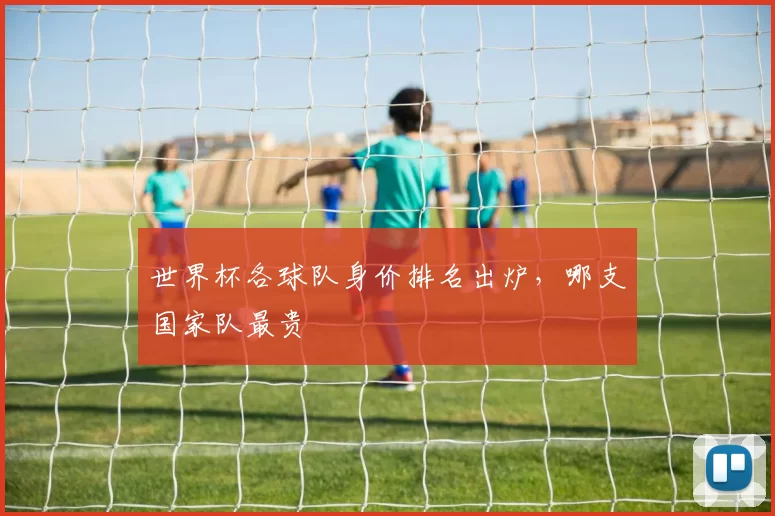 世界杯各球队身价排名出炉，哪支国家队最贵