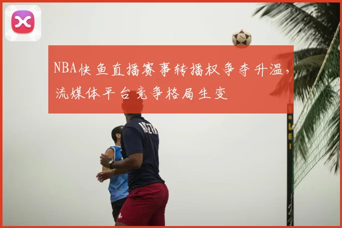 NBA快鱼直播赛事转播权争夺升温，流媒体平台竞争格局生变