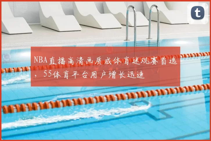 NBA直播高清画质成体育迷观赛首选,55体育平台用户增长迅速
