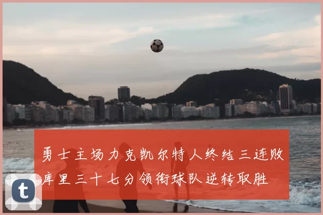 勇士主场力克凯尔特人终结三连败库里三十七分领衔球队逆转取胜