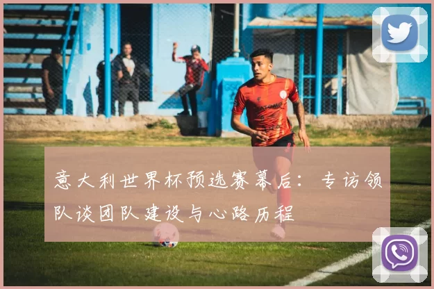 意大利世界杯预选赛幕后:专访领队谈团队建设与心路历程