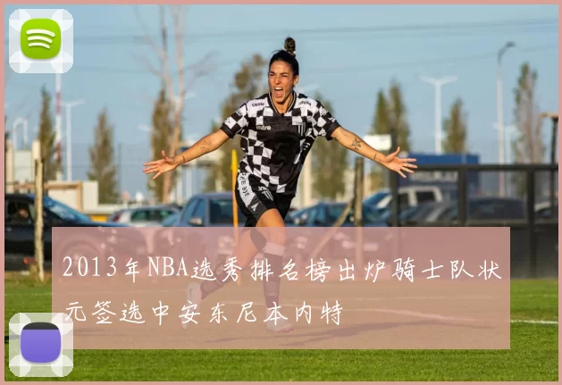 2013年NBA选秀排名榜出炉骑士队状元签选中安东尼本内特