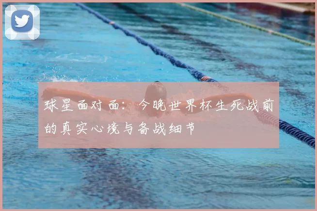 球星面对面：今晚世界杯生死战前的真实心境与备战细节