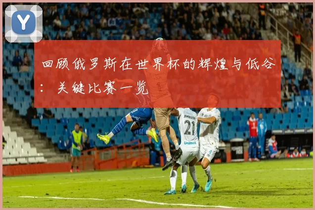 回顾俄罗斯在世界杯的辉煌与低谷：关键比赛一览