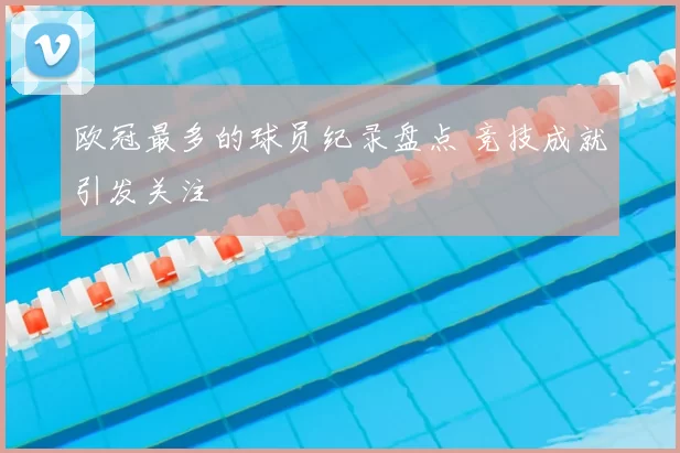 欧冠最多的球员纪录盘点 竞技成就引发关注