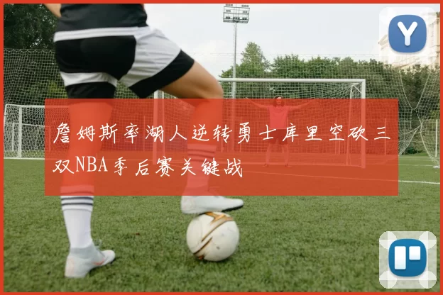 詹姆斯率湖人逆转勇士库里空砍三双NBA季后赛关键战