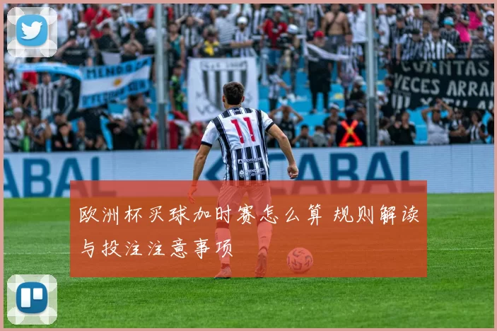 欧洲杯买球加时赛怎么算 规则解读与投注注意事项