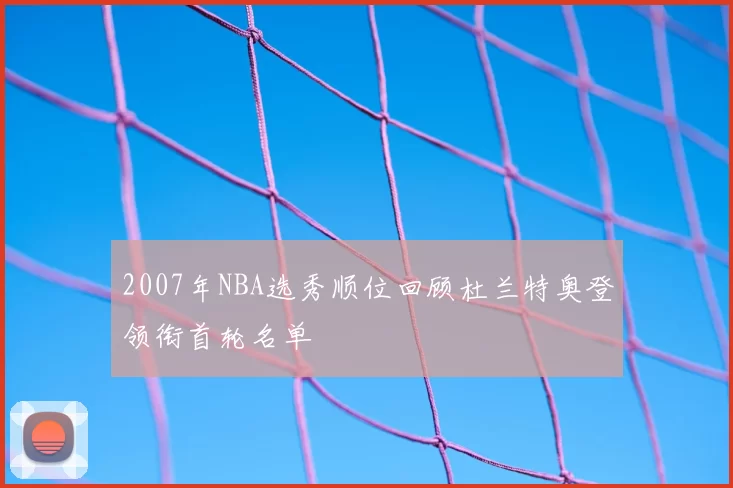 2007年NBA选秀顺位回顾杜兰特奥登领衔首轮名单