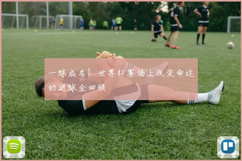 一球成名！世界杯赛场上改变命运的进球全回顾