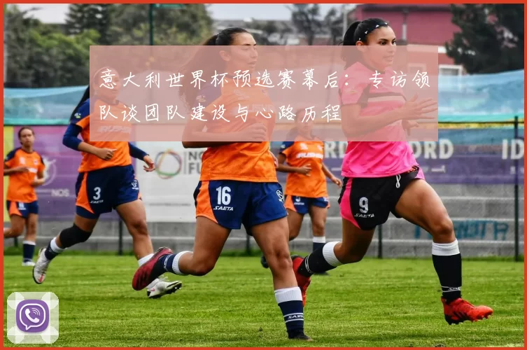 意大利世界杯预选赛幕后:专访领队谈团队建设与心路历程