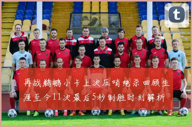 再战鹈鹕小卡上次压哨绝杀回顾生涯至今11次最后5秒制胜时刻解析