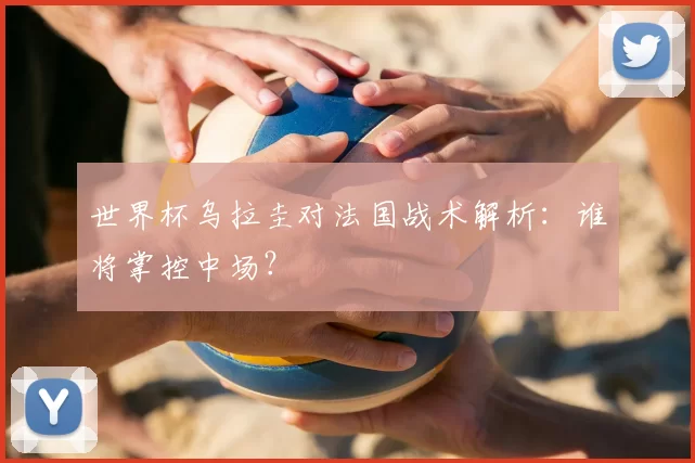 世界杯乌拉圭对法国战术解析：谁将掌控中场？