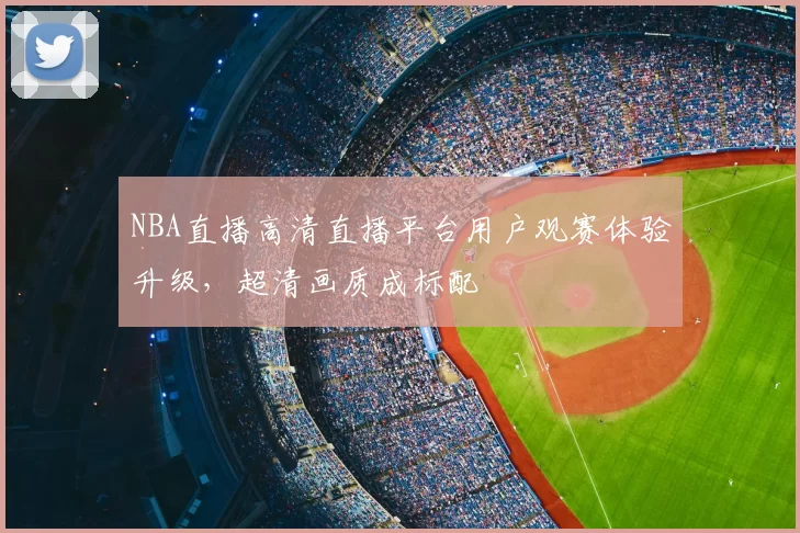 NBA直播高清直播平台用户观赛体验升级，超清画质成标配