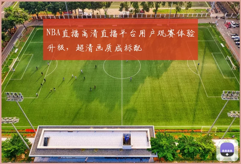 NBA直播高清直播平台用户观赛体验升级,超清画质成标配
