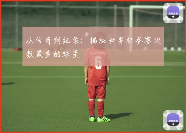 从传奇到纪录：揭秘世界杯参赛次数最多的球星