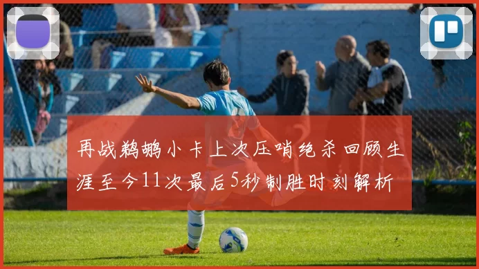 再战鹈鹕小卡上次压哨绝杀回顾生涯至今11次最后5秒制胜时刻解析