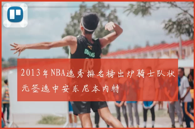 2013年NBA选秀排名榜出炉骑士队状元签选中安东尼本内特