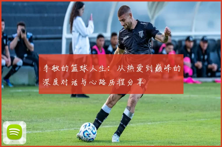 李敏的篮球人生:从热爱到巅峰的深度对话与心路历程分享