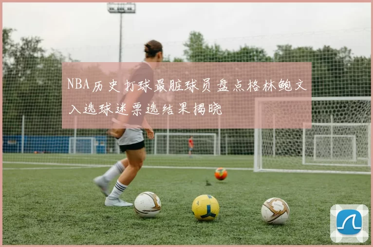 NBA历史打球最脏球员盘点格林鲍文入选球迷票选结果揭晓