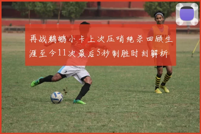 再战鹈鹕小卡上次压哨绝杀回顾生涯至今11次最后5秒制胜时刻解析