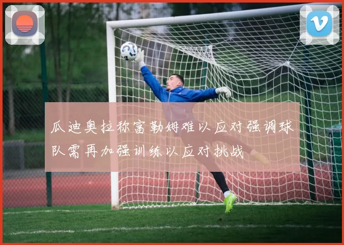 瓜迪奥拉称富勒姆难以应对强调球队需再加强训练以应对挑战