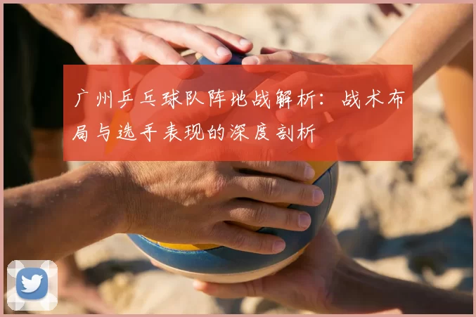 广州乒乓球队阵地战解析：战术布局与选手表现的深度剖析