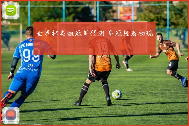 世界杯各组冠军预测 争冠格局初现