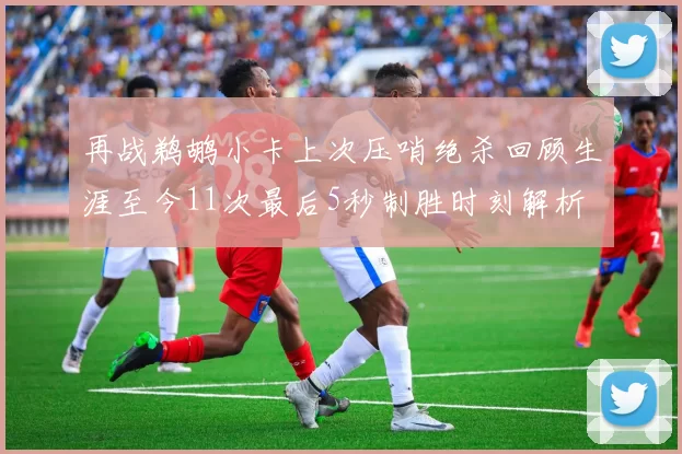 再战鹈鹕小卡上次压哨绝杀回顾生涯至今11次最后5秒制胜时刻解析