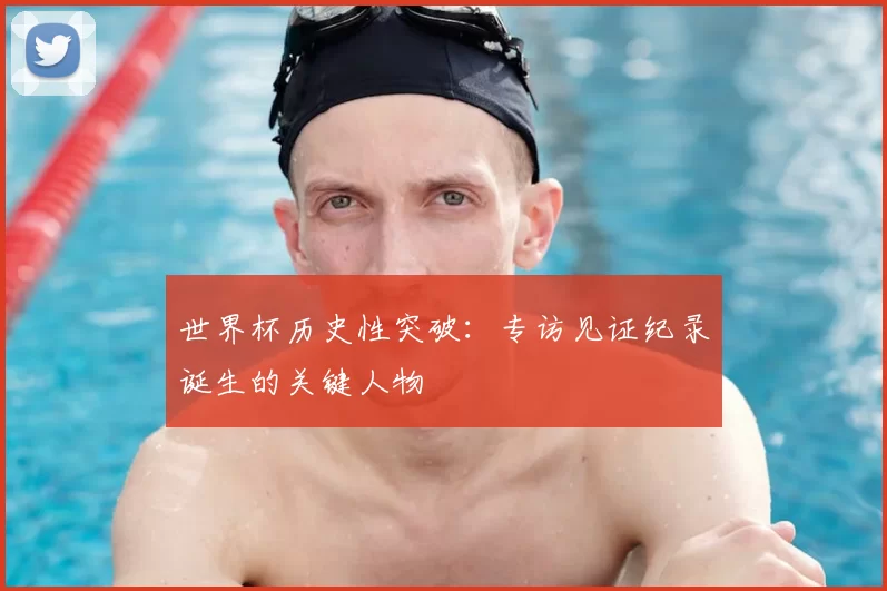 世界杯历史性突破：专访见证纪录诞生的关键人物