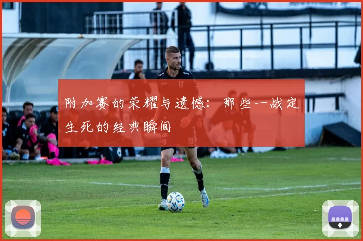 附加赛的荣耀与遗憾:那些一战定生死的经典瞬间