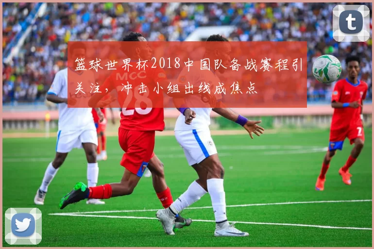 篮球世界杯2018中国队备战赛程引关注，冲击小组出线成焦点