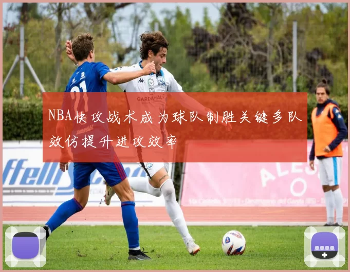 NBA快攻战术成为球队制胜关键多队效仿提升进攻效率