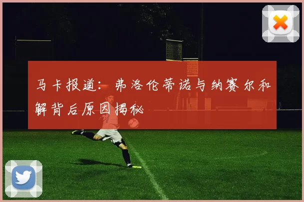 马卡报道：弗洛伦蒂诺与纳赛尔和解背后原因揭秘