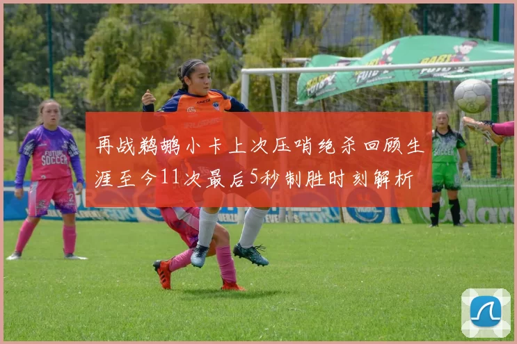 再战鹈鹕小卡上次压哨绝杀回顾生涯至今11次最后5秒制胜时刻解析