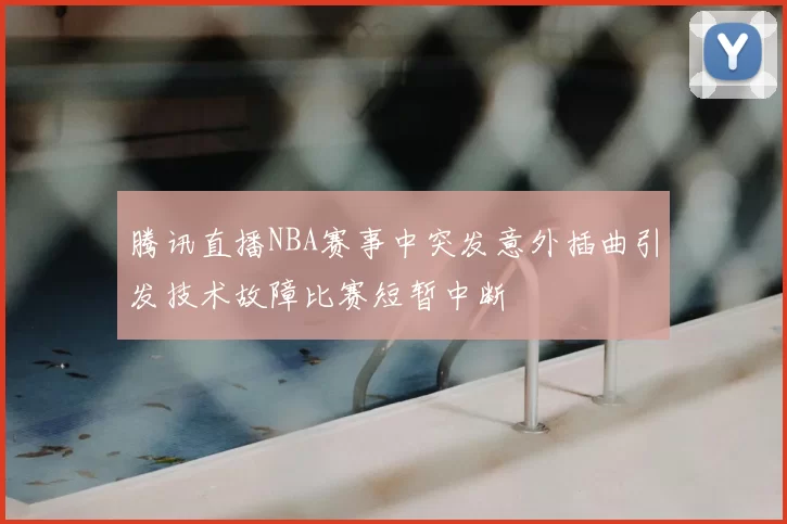 腾讯直播NBA赛事中突发意外插曲引发技术故障比赛短暂中断