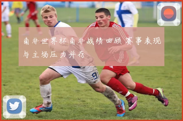 南非世界杯南非战绩回顾 赛事表现与主场压力并存