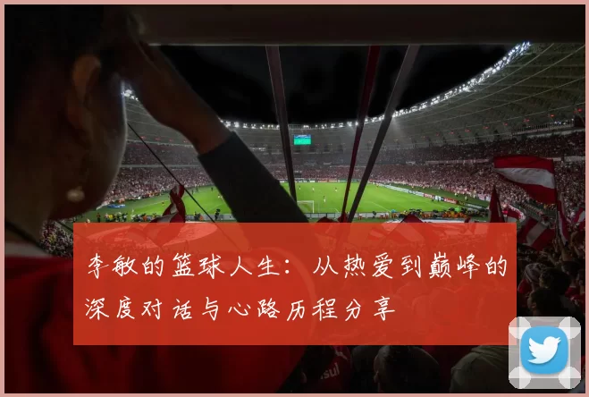 李敏的篮球人生:从热爱到巅峰的深度对话与心路历程分享