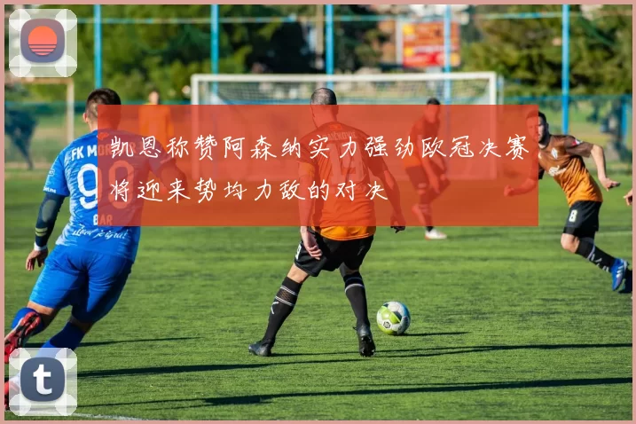 凯恩称赞阿森纳实力强劲欧冠决赛将迎来势均力敌的对决