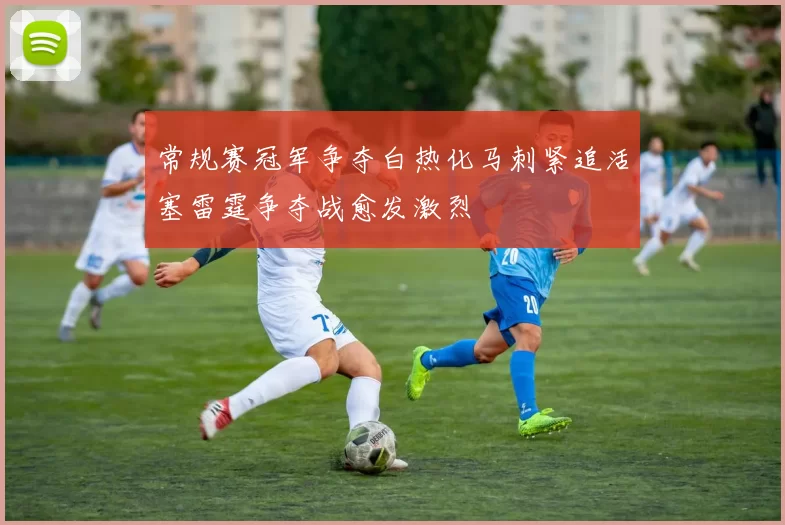 常规赛冠军争夺白热化马刺紧追活塞雷霆争夺战愈发激烈