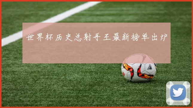 世界杯历史总射手王最新榜单出炉